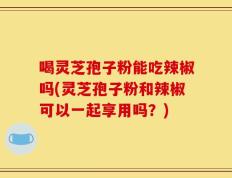 喝灵芝孢子粉能吃辣椒吗(灵芝孢子粉和辣椒可以一起享用吗？)