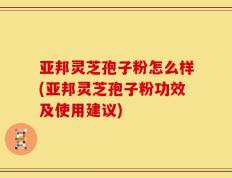 亚邦灵芝孢子粉怎么样(亚邦灵芝孢子粉功效及使用建议)
