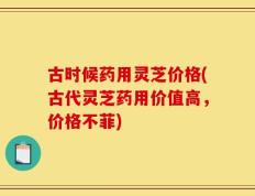 古时候药用灵芝价格(古代灵芝药用价值高，价格不菲)