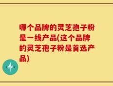 哪个品牌的灵芝孢子粉是一线产品(这个品牌的灵芝孢子粉是首选产品)