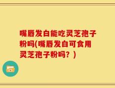 嘴唇发白能吃灵芝孢子粉吗(嘴唇发白可食用灵芝孢子粉吗？)