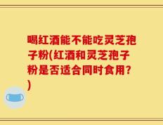 喝红酒能不能吃灵芝孢子粉(红酒和灵芝孢子粉是否适合同时食用？)