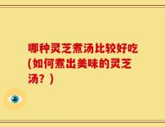 哪种灵芝煮汤比较好吃(如何煮出美味的灵芝汤？)