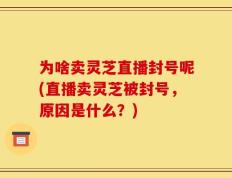 为啥卖灵芝直播封号呢(直播卖灵芝被封号，原因是什么？)