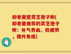 却老斋壁灵芝孢子粉(却老斋推荐的灵芝孢子粉：补气养血、抗疲劳，提升免疫)