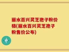 丽水百兴灵芝孢子粉价格(丽水百兴灵芝孢子粉售价公布)