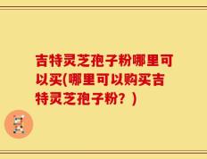 吉特灵芝孢子粉哪里可以买(哪里可以购买吉特灵芝孢子粉？)