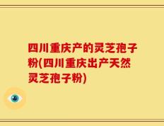 四川重庆产的灵芝孢子粉(四川重庆出产天然灵芝孢子粉)