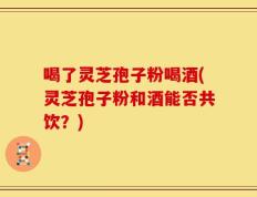 喝了灵芝孢子粉喝酒(灵芝孢子粉和酒能否共饮？)
