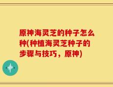 原神海灵芝的种子怎么种(种植海灵芝种子的步骤与技巧，原神)