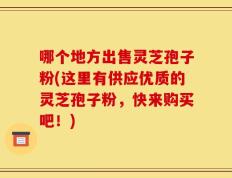 哪个地方出售灵芝孢子粉(这里有供应优质的灵芝孢子粉，快来购买吧！)