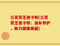 三灵灵芝孢子粉(三灵灵芝孢子粉：滋补养护，助力健康美丽)