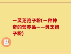 一灵芝孢子粉(一种神奇的营养品——灵芝孢子粉)