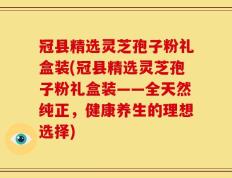 冠县精选灵芝孢子粉礼盒装(冠县精选灵芝孢子粉礼盒装——全天然纯正，健康养生的理想选择)