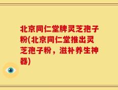 北京同仁堂牌灵芝孢子粉(北京同仁堂推出灵芝孢子粉，滋补养生神器)
