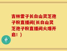 吉林雷子长白山灵芝孢子粉直播间(长白山灵芝孢子粉直播间火爆开启！)