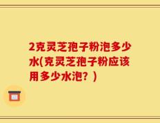 2克灵芝孢子粉泡多少水(克灵芝孢子粉应该用多少水泡？)