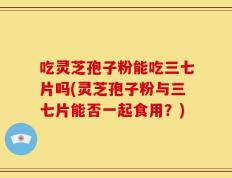 吃灵芝孢子粉能吃三七片吗(灵芝孢子粉与三七片能否一起食用？)