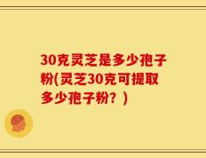 30克灵芝是多少孢子粉(灵芝30克可提取多少孢子粉？)