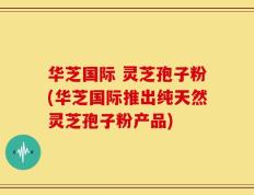 华芝国际 灵芝孢子粉(华芝国际推出纯天然灵芝孢子粉产品)