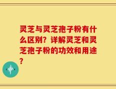 灵芝与灵芝孢子粉有什么区别？详解灵芝和灵芝孢子粉的功效和用途？