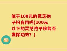 低于100元的灵芝孢子粉有用吗(100元以下的灵芝孢子粉能否发挥功效？)