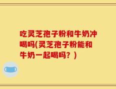 吃灵芝孢子粉和牛奶冲喝吗(灵芝孢子粉能和牛奶一起喝吗？)