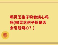 喝灵芝孢子粉会烧心吗吗(喝灵芝孢子粉是否会引起烧心？)