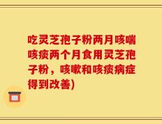 吃灵芝孢子粉两月咳喘咳痰两个月食用灵芝孢子粉，咳嗽和咳痰病症得到改善)