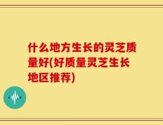 什么地方生长的灵芝质量好(好质量灵芝生长地区推荐)