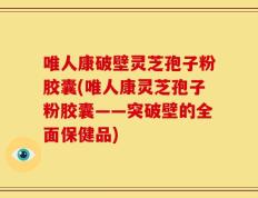 唯人康破壁灵芝孢子粉胶囊(唯人康灵芝孢子粉胶囊——突破壁的全面保健品)
