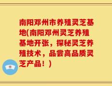 南阳邓州市养殖灵芝基地(南阳邓州灵芝养殖基地开张，探秘灵芝养殖技术，品尝高品质灵芝产品！)