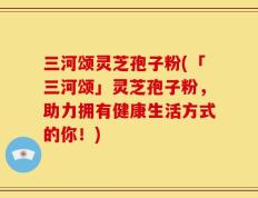 三河颂灵芝孢子粉(「三河颂」灵芝孢子粉，助力拥有健康生活方式的你！)