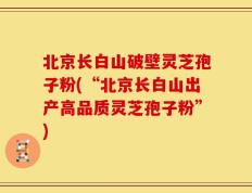 北京长白山破壁灵芝孢子粉(“北京长白山出产高品质灵芝孢子粉”)