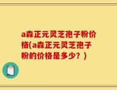 a森正元灵芝孢子粉价格(a森正元灵芝孢子粉的价格是多少？)
