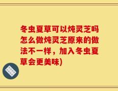 冬虫夏草可以炖灵芝吗怎么做炖灵芝原来的做法不一样，加入冬虫夏草会更美味)