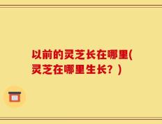 以前的灵芝长在哪里(灵芝在哪里生长？)
