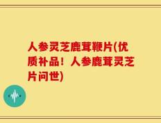 人参灵芝鹿茸鞭片(优质补品！人参鹿茸灵芝片问世)