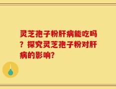 灵芝孢子粉肝病能吃吗？探究灵芝孢子粉对肝病的影响？