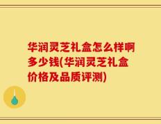 华润灵芝礼盒怎么样啊多少钱(华润灵芝礼盒价格及品质评测)