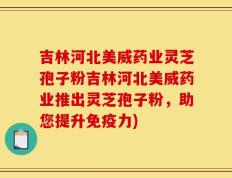 吉林河北美威药业灵芝孢子粉吉林河北美威药业推出灵芝孢子粉，助您提升免疫力)