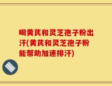 喝黄芪和灵芝孢子粉出汗(黄芪和灵芝孢子粉能帮助加速排汗)