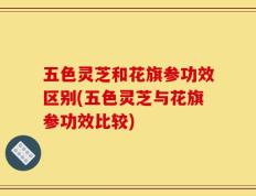 五色灵芝和花旗参功效区别(五色灵芝与花旗参功效比较)