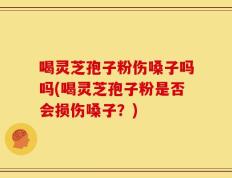 喝灵芝孢子粉伤嗓子吗吗(喝灵芝孢子粉是否会损伤嗓子？)