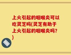 上火引起的咽喉炎可以吃灵芝吗(灵芝有助于上火引起的咽喉炎吗？)
