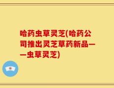 哈药虫草灵芝(哈药公司推出灵芝草药新品——虫草灵芝)