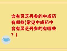 含有灵芝丹参的中成药有哪些(常见中成药中含有灵芝丹参的有哪些？)