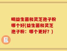 喝益生菌和灵芝孢子粉哪个好(益生菌和灵芝孢子粉：哪个更好？)
