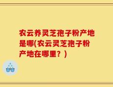 农云养灵芝孢子粉产地是哪(农云灵芝孢子粉产地在哪里？)