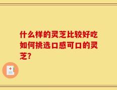 什么样的灵芝比较好吃如何挑选口感可口的灵芝？